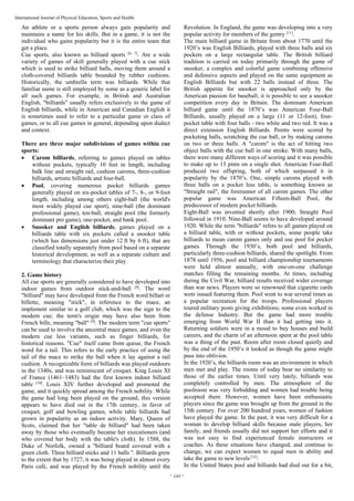 ~ 249 ~
International Journal of Physical Education, Sports and Health
An athlete or a sports person always gain popularity and
maintains a name for his skills. But in a game, it is not the
individual who gains popularity but it is the entire team that
get a place.
Cue sports, also known as billiard sports [6, 7]
. Are a wide
variety of games of skill generally played with a cue stick
which is used to strike billiard balls, moving them around a
cloth-covered billiards table bounded by rubber cushions.
Historically, the umbrella term was billiards. While that
familiar name is still employed by some as a generic label for
all such games. For example, in British and Australian
English, "billiards" usually refers exclusively to the game of
English billiards, while in American and Canadian English it
is sometimes used to refer to a particular game or class of
games, or to all cue games in general, depending upon dialect
and context.
There are three major subdivisions of games within cue
sports:
• Carom billiards, referring to games played on tables
without pockets, typically 10 feet in length, including
balk line and straight rail, cushion caroms, three-cushion
billiards, artistic billiards and four-ball.
• Pool, covering numerous pocket billiards games
generally played on six-pocket tables of 7-, 8-, or 9-foot
length, including among others eight-ball (the world's
most widely played cue sport), nine-ball (the dominant
professional game), ten-ball, straight pool (the formerly
dominant pro game), one-pocket, and bank pool.
• Snooker and English billiards, games played on a
billiards table with six pockets called a snooker table
(which has dimensions just under 12 ft by 6 ft), that are
classified totally separately from pool based on a separate
historical development, as well as a separate culture and
terminology that characterize their play.
2. Game history
All cue sports are generally considered to have developed into
indoor games from outdoor stick-and-ball [8]
. The word
"billiard" may have developed from the French word billart or
billette, meaning "stick", in reference to the mace, an
implement similar to a golf club, which was the sign to the
modern cue; the term's origin may have also been from
French bille, meaning "ball" [9]
. The modern term "cue sports"
can be used to involve the ancestral mace games, and even the
modern cue less variants, such as finger billiards, for
historical reasons. "Cue" itself came from queue, the French
word for a tail. This refers to the early practice of using the
tail of the mace to strike the ball when it lay against a rail
cushion. A recognizable form of billiards was played outdoors
in the 1340s, and was reminiscent of croquet. King Louis XI
of France (1461–1483) had the first known indoor billiard
table [10]
. Louis XIV further developed and promoted the
game, and it quickly spread among the French nobility. While
the game had long been played on the ground, this version
appears to have died out in the 17th century, in favor of
croquet, golf and bowling games, while table billiards had
grown in popularity as an indoor activity. Mary, Queen of
Scots, claimed that her "table de billiard" had been taken
away by those who eventually became her executioners (and
who covered her body with the table's cloth). In 1588, the
Duke of Norfolk, owned a "billiard board covered with a
green cloth. Three billiard sticks and 11 balls ". Billiards grew
to the extent that by 1727, it was being played in almost every
Paris café, and was played by the French nobility until the
Revolution. In England, the game was developing into a very
popular activity for members of the gentry [11]
.
The main billiard game in Britain from about 1770 until the
1920’s was English Billiards, played with three balls and six
pockets on a large rectangular table. The British billiard
tradition is carried on today primarily through the game of
snooker, a complex and colorful game combining offensive
and defensive aspects and played on the same equipment as
English Billiards but with 22 balls instead of three. The
British appetite for snooker is approached only by the
American passion for baseball; it is possible to see a snooker
competition every day in Britain. The dominant American
billiard game until the 1870’s was American Four-Ball
Billiards, usually played on a large (11 or 12-foot), four-
pocket table with four balls - two white and two red. It was a
direct extension English Billiards. Points were scored by
pocketing balls, scratching the cue ball, or by making caroms
on two or three balls. A "carom" is the act of hitting two
object balls with the cue ball in one stroke. With many balls,
there were many different ways of scoring and it was possible
to make up to 13 pints on a single shot. American Four-Ball
produced two offspring, both of which surpassed it in
popularity by the 1870’s. One, simple caroms played with
three balls on a pocket less table, is something known as
"Straight rail", the forerunner of all carom games. The other
popular game was American Fifteen-Ball Pool, the
predecessor of modern pocket billiards.
Eight-Ball was invented shortly after 1900; Straight Pool
followed in 1910. Nine-Ball seems to have developed around
1920. While the term "billiards" refers to all games played on
a billiard table, with or without pockets, some people take
billiards to mean carom games only and use pool for pocket
games. Through the 1930’s, both pool and billiards,
particularly three-cushion billiards, shared the spotlight. From
1878 until 1956, pool and billiard championship tournaments
were held almost annually, with one-on-one challenge
matches filling the remaining months. At times, including
during the Civil War, billiard results received wider coverage
than war news. Players were so renowned that cigarette cards
were issued featuring them. Pool went to war several times as
a popular recreation for the troops. Professional players
toured military posts giving exhibitions; some even worked in
the defense Industry. But the game had more trouble
emerging from World War II than it had getting into it.
Returning soldiers were in a mood to buy houses and build
careers, and the charm of an afternoon spent at the pool table
was a thing of the past. Room after room closed quietly and
by the end of the 1950’s it looked as though the game might
pass into oblivion.
In the 1920’s, the billiards room was an environment in which
men met and play. The rooms of today bear no similarity to
those of the earlier times. Until very lately, billiards was
completely controlled by men. The atmosphere of the
poolroom was very forbidding and women had trouble being
accepted there. However, women have been enthusiastic
players since the game was brought up from the ground in the
15th century. For over 200 hundred years, women of fashion
have played the game. In the past, it was very difficult for a
woman to develop billiard skills because male players, her
family, and friends usually did not support her efforts and it
was not easy to find experienced female instructors or
coaches. As these situations have changed, and continue to
change, we can expect women to equal men in ability and
take the game to new levels [12]
.
In the United States pool and billiards had died out for a bit,
 