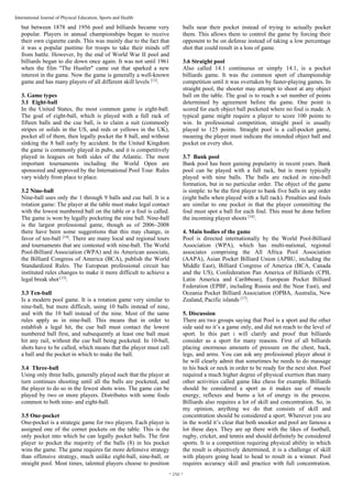 ~ 250 ~
International Journal of Physical Education, Sports and Health
but between 1878 and 1956 pool and billiards became very
popular. Players in annual championships began to receive
their own cigarette cards. This was mainly due to the fact that
it was a popular pastime for troops to take their minds off
from battle. However, by the end of World War II pool and
billiards began to die down once again. It was not until 1961
when the film "The Hustler" came out that sparked a new
interest in the game. Now the game is generally a well-known
game and has many players of all different skill levels [13]
.
3. Game types
3.1 Eight-ball
In the United States, the most common game is eight-ball.
The goal of eight-ball, which is played with a full rack of
fifteen balls and the cue ball, is to claim a suit (commonly
stripes or solids in the US, and reds or yellows in the UK),
pocket all of them, then legally pocket the 8 ball, and without
sinking the 8 ball early by accident. In the United Kingdom
the game is commonly played in pubs, and it is competitively
played in leagues on both sides of the Atlantic. The most
important tournaments including the World Open are
sponsored and approved by the International Pool Tour. Rules
vary widely from place to place.
3.2 Nine-ball
Nine-ball uses only the 1 through 9 balls and cue ball. It is a
rotation game: The player at the table must make legal contact
with the lowest numbered ball on the table or a foul is called.
The game is won by legally pocketing the nine ball. Nine-ball
is the largest professional game, though as of 2006–2008
there have been some suggestions that this may change, in
favor of ten-ball [14]
. There are many local and regional tours
and tournaments that are contested with nine-ball. The World
Pool-Billiard Association (WPA) and its American associate,
the Billiard Congress of America (BCA), publish the World
Standardized Rules. The European professional circuit has
instituted rules changes to make it more difficult to achieve a
legal break shot [15]
.
3.3 Ten-ball
Is a modern pool game. It is a rotation game very similar to
nine-ball, but more difficult, using 10 balls instead of nine,
and with the 10 ball instead of the nine. Most of the same
rules apply as in nine-ball. This means that in order to
establish a legal hit, the cue ball must contact the lowest
numbered ball first, and subsequently at least one ball must
hit any rail, without the cue ball being pocketed. In 10-ball,
shots have to be called, which means that the player must call
a ball and the pocket in which to make the ball.
3.4 Three-ball
Using only three balls, generally played such that the player at
turn continues shooting until all the balls are pocketed, and
the player to do so in the fewest shots wins. The game can be
played by two or more players. Distributes with some fouls
common to both nine- and eight-ball.
3.5 One-pocket
One-pocket is a strategic game for two players. Each player is
assigned one of the corner pockets on the table. This is the
only pocket into which he can legally pocket balls. The first
player to pocket the majority of the balls (8) in his pocket
wins the game. The game requires far more defensive strategy
than offensive strategy, much unlike eight-ball, nine-ball, or
straight pool. Most times, talented players choose to position
balls near their pocket instead of trying to actually pocket
them. This allows them to control the game by forcing their
opponent to be on defense instead of taking a low percentage
shot that could result in a loss of game.
3.6 Straight pool
Also called 14.1 continuous or simply 14.1, is a pocket
billiards game. It was the common sport of championship
competition until it was overtaken by faster-playing games. In
straight pool, the shooter may attempt to shoot at any object
ball on the table. The goal is to reach a set number of points
determined by agreement before the game. One point is
scored for each object ball pocketed where no foul is made. A
typical game might require a player to score 100 points to
win. In professional competition, straight pool is usually
played to 125 points. Straight pool is a call-pocket game,
meaning the player must indicate the intended object ball and
pocket on every shot.
3.7 Bank pool
Bank pool has been gaining popularity in recent years. Bank
pool can be played with a full rack, but is more typically
played with nine balls. The balls are racked in nine-ball
formation, but in no particular order. The object of the game
is simple: to be the first player to bank five balls in any order
(eight balls when played with a full rack). Penalties and fouls
are similar to one pocket in that the player committing the
foul must spot a ball for each foul. This must be done before
the incoming player shoots [16]
.
4. Main bodies of the game
Pool is directed internationally by the World Pool-Billiard
Association (WPA), which has multi-national, regional
associates comprising the All Africa Pool Association
(AAPA), Asian Pocket Billiard Union (APBU, including the
Middle East), Billiard Congress of America (BCA, Canada
and the US), Confederation Pan America of Billiards (CPB,
Latin America and Caribbean), European Pocket Billiard
Federation (EPBF, including Russia and the Near East), and
Oceania Pocket Billiard Association (OPBA, Australia, New
Zealand, Pacific islands [17]
.
5. Discussion
There are two groups saying that Pool is a sport and the other
side said no it’s a game only, and did not reach to the level of
sport. In this part i will clarify and proof that billiards
consider as a sport for many reasons. First of all billiards
placing enormous amounts of pressure on the chest, back,
legs, and arms. You can ask any professional player about it
he will clearly admit that sometimes he needs to do massage
to his back or neck in order to be ready for the next shot. Pool
required a much higher degree of physical exertion than many
other activities called game like chess for example. Billiards
should be considered a sport as it makes use of muscle
energy, reflexes and burns a lot of energy in the process.
Billiards also requires a lot of skill and concentration. So, in
my opinion, anything we do that consists of skill and
concentration should be considered a sport. Wherever you are
in the world it’s clear that both snooker and pool are famous a
lot these days. They are up there with the likes of football,
rugby, cricket, and tennis and should definitely be considered
sports. It is a competition requiring physical ability in which
the result is objectively determined, it is a challenge of skill
with players going head to head to result in a winner. Pool
requires accuracy skill and practice with full concentration.
 