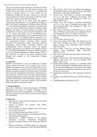 ~ 251 ~
International Journal of Physical Education, Sports and Health
Try to invite anyone to play billiards for more than two hours
straight without rest and see if he still strong on his legs, with
fit arms and a clear focus, of course no so, Anything that
requires a physical activity is a sport. When you are
competing at a high level you take it seriously so, your will
use all components of fitness, like power for when you strike
a ball hard, accuracy to aim and pot the ball etc.
From the other side if we speak about the billiards
organizations and federations we can judge that billiards is a
sport. The World Confederation of Billiards Sports (WCBS)
[18]
. is the international umbrella organization surrounding the
major cue sports (billiards-type games), including carom
billiards, pool games of several varieties, and snooker. The
confederation is relatively new, having been founded in 1992
[19]
. Its current head office are in Sint-Martens-Latem,
Belgium. Jean-Claude Dupont is the current President since
2010 [20]
. There are 148 affiliated national federations. It is
affiliated with many international sports organizations such as
the International Olympic Committee (IOC), General
Association of International Sports Federations (GAISF),
International World Games Association (IWGA) and
Commonwealth Games Federation (CGF). Its statutes,
practices and activities all conform to the Olympic Charter
[21]
. The World Pool-Billiard Association (WPA) represents
pool in the World Confederation of Billiard Sports, which in
turn represents all forms of cue sports (including carom
billiards and snooker) in the International Olympic
Committee.
6. Conclusion
Billiards is considered as a sport as it makes use of muscle
energy, reflexes and burns a lot of energy in the process.
Billiards also requires a lot of skill and concentration. In my
opinion, anything we do that consists of skill, concentration
and body movement should be considered a sport. Any games
with structured international professional competition have
been referred to as sports events, not simply "games. Billiards
category including pool, snooker and carom was presented in
the 2005 World Games, held in Duisburg, Germany, and the
2006 Asian Games as a cue sports category. Thus, definitely
billiards should be considered as a sport.
7. Acknowledgment
The Author would like to express his gratitude to HE.Sheikh
Mohammed bin Kayed Al Qasimi, Chairman of the
Department of Economic Development - Ras Al Khaimah for
his idea to start the research and his always personal support
and contribution.
8. References
1. Sport Accord. Archived from the original on 28 October
2011. Retrieved, 2017.
2. Council of Europe. The Europien sport charter.
Retrieved, 2017.
3. List of summer and Winter Olympic Sports and Events.
The Olympic Movement.
4. Www.merriam-webster.com. Retrieved, 2017.
5. http://www.differencebetween.net/miscellaneous/differen
ce-between-game-and-sport/
6. Olympic.org – Official Website of the Olympic
Movement. Lausanne, Switzerland: International
Olympic Committee. Sports section. Retrieved, 2009, 06-
01.
7. World Confederation of Billiard Sports. pp. Homepage
and very name of organization. 2005. Retrieved 2009-06-
01.
8. Stein, Rubino, Paul Victor. The Billiard Encyclopedia:
An Illustrated History of the Sport (2nd ed.). Blue Book
Publications, 1996. ISBN 1-886768-06-4.
9. Everton Clive. The History of Snooker and Billiards
(rev.ver. of The Story of Billiards and Snooker, 1979
ed.). Haywards Heath, UK: Partridge Pr. 1986, 8-11.
ISBN 1-85225-013-5.
10. Everton Clive. The History of Snooker and Billiards
(rev.ver. of The Story of Billiards and Snooker, 1979
ed.). Haywards Heath, UK: Partridge Pr. 1986, 8-11.
ISBN 1-85225-013-5.
11. The History of Snooker and Billiards (rev.ver. of The
Story of Billiards and Snooker, ed.). Haywards Heath,
UK: Partridge Pr. 1979, 8-11. ISBN 1-85225-013-5.
12. http://www.thebilliardshop.com/history-of-pool-and-
billiards.
13. The Pool Shop. Retrieved, 2011.
14. Varner Nick. Killing Me Softly? The Outbreak of the
Soft Break Threatens the Game of 9-ball. Billiards
Digest. Chicago, Luby Publishing. 2008; 30(3):4-35.
ISSN 0164-761X.
15. Panozzo Mike. Long Live the Cup! Billiards Digest.
Chicago, Luby Publishing. 2008; 30(3):34-35.
ISSN 0164-761X.
16. http://www.rulesofsport.com/faq/is-pool-snooker-a-sport-
or-a-game.html
17. Shamos, Michael Ian. The Illustrated Encyclopedia of
Billiards. New York, NY: Lyons & Burford. 1993.
ISBN 1-55821-219-1.
18. WCBS official website, accessed. It is sometimes called
the World Confederation of Billiards Sports; the logo on
the site uses the singular form of the name, while copies
of the organisation's founding documents on the site use
the plural version, 2007.
19. Organization information at IOC homepage. Retrieved,
2017.
20. Members of the Board of Directors of WCBS. Retrieved,
2017.
21. Englishblackball.com Retrieved, 2017.
 
