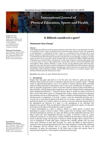 ~ 248 ~
International Journal of Physical Education, Sports and Health 2017; 4(3): 248-251
P-ISSN: 2394-1685
E-ISSN: 2394-1693
Impact Factor (ISRA): 5.38
IJPESH 2017; 4(3): 248-251
© 2017 IJPESH
www.kheljournal.com
Received: 15-03-2017
Accepted: 17-04-2017
Mohammed Abou Elmagd
Sports Manager, Student Affairs,
Physical Activity Department,
Ras Al Khaimah Medical and
Health Sciences University,
RAK, United Arab Emirates.
Correspondence
Mohammed Abou Elmagd
Sports Manager, Student Affairs,
Physical Activity Department,
Ras Al Khaimah Medical and
Health Sciences University,
RAK, United Arab Emirates.
Is Billiards considered a sport?
Mohammed Abou Elmagd
Abstract
Understanding the differences between games and sports can be done when we can identify the two terms
as two different words. A sport is a physical activity carried out under fixed set of rules, with competition
or self-enjoyment or a combination of both. A game is a recreational activity involving one or more
players, defined by a goal that the players try to reach, and some set of rules to play it. Most of the people
is confused between Sport and game because the word game has several meanings. Actually we can play
a game of sports, but we can't sport a game. Olympics they are called the OLYMPIC GAMES and all the
competitions are in specific Sports. Cue sports are a wide variety of games of skill generally played with
a cue stick which is used to strike billiard balls, moving them around a cloth-covered billiards table
surrounded by rubber cushions. Billiards is a sport, and you can play different games within the sport:
eight- ball, nine- ball, three ball, one pocket and bank pool. Pocket Billiards has been declared a Sport by
the Olympic Committee. Billiards category including pool, snooker and carom was presented in the 2005
World Games, held in Duisburg, Germany, and the 2006 Asian Games as a cue sports category. Thus,
definitely billiards should be announced as a sport.
Keywords: sport, game, cue sports, billiards, physical activity.
1. Introduction
People often take game and sport as to be the same one. However, game and sport are
different. Sport includes all forms of competitive physical activity or games which [1]
. through
casual or organized participation, aim to use, maintain or improve physical ability and skills
while providing enjoyment to participants, and in some cases, entertainment for audiences [2]
.
Sport is generally recognized as system of activities which are based in physical flexibility or
physical agility, with the largest main competitions such as the Olympic Games admitting only
sports meeting this definition [3]
. A physical activity, Sport is carried out under a fixed set of
rules. On the other hand a game is a structured form of play, usually assumed for enjoyment
and sometimes used as an educational tool. [4]
Sport is related to entertaining purpose, either for
self-enjoyment or competition or for both. A game is also for entertaining activities and it
involves one or more players played on the basis of a set of rules, a game is also defined as a
goal that the players try to achieve. Sport is an activity or activities where the material skills of
the sportsperson are observed. In a sport, it is the sportsperson or the individual who
determines the outcome. Well, an individual’s talent does not determine a game. It is the entire
performance of the players that decides the winner in a game [5]
.
A person participating in a sport is called as athlete or a sports person. A person who
participates in a game is known as player. When a game relies on strategy, sport is based on
individual performances and luck. In a sport, the athlete can take independent decisions, but a
player cannot take such independent decisions in a game. A decision is taken at a game
collectively among two or more players. Another difference between them is that the sport is
based on physical energy and the game is based on mental strength. Sport is played with a
view of competition in mind while game is played with a friendly attitude. One can come
across more efficiency in sport than the game. In a sport, the athlete or sports person is
expected to show good sportsmanship and also have high standards of conduct like respecting
the challengers and the officials. But in a game, an individual may not deliver such
personality. In game, the performance of the whole team is taken into account. Sport is
organized and competitive. It also requires commitment and fair play.
 