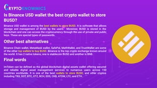 Is Binance USD wallet the best crypto wallet to store
BUSD?
Binance USD wallet is among the best wallets to store BUSD. It is software that allows
storage and management of BUSD by the users. Moreover, BUSD is stored in the
blockchain and one can access the cryptocurrency through the use of private and public
keys. These are special types of passwords.
Other best alternatives
Binance Chain wallet, MetaMask wallet, SafePal, MathWallet, and TrustWallet are some
of the other top wallets to buy BUSD. Binance is the top crypto exchange known around
the world. It has 2 native tokens, one is stablecoin BUSD and another is BNB.
Final words
imToken can be deﬁned as the global blockchain digital assets wallet offering secured
and reliable digital asset management services to numerous users across 150
countries worldwide. It is one of the best wallets to store BUSD, and other cryptos
including TRX, DOT, BTC, XTZ, BCH, EOS, CKB, ATOM, LTC, and ETH.
 