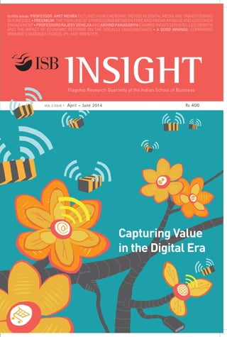 Flagship Research Quarterly of the Indian School of Business
Capturing Value
in the Digital Era
Indian School of Business
e: editor_insight@isb.edu
w: http://isbinsight.isb.edu
In this issue: PROFESSOR AMIT MEHRA OUTLINES HOW EMERGING TRENDS IN DIGITAL MEDIA ARE TRANSFORMING
BUSINESSES • FREEMIUM: THE THIN LINE OF STRATEGISING BETWEEN FREE AND PREMIUM VALUE AND CUSTOMER
ENGAGEMENT•PROFESSORSRAJEEVDEHEJIAANDARVINDPANAGARIYAEXAMINEINDIA’SSERVICES-LEDGROWTH
AND THE IMPACT OF ECONOMIC REFORMS ON THE SOCIALLY DISADVANTAGED • A GOOD INNINGS: COMPARING
WINNING STRATEGIES IN ODIS, IPL AND TWENTY20
 