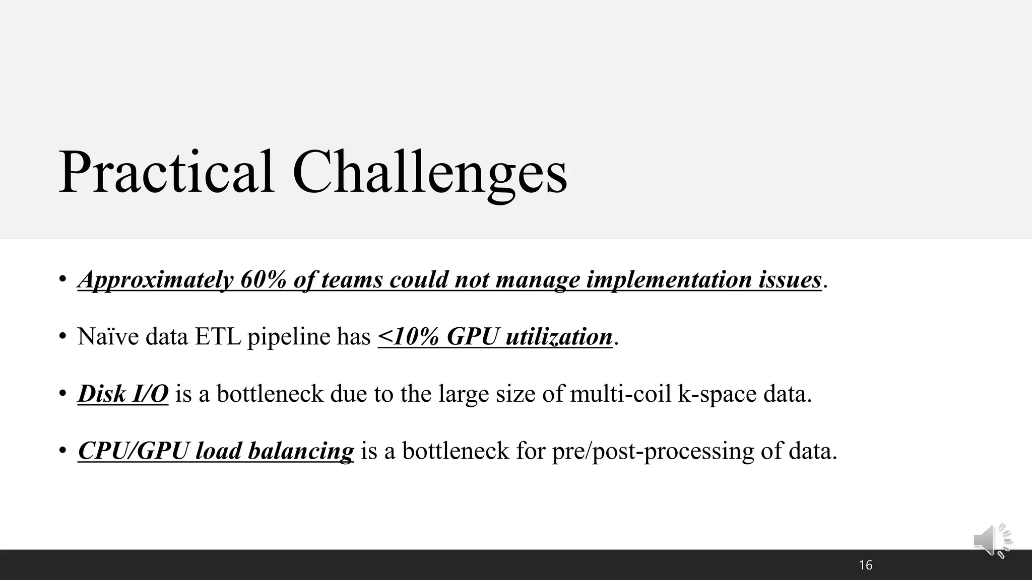 Practical Challenges
• Approximately 60% of teams could not manage implementation issues.
• Naïve data ETL pipeline has <10% GPU utilization.
• Disk I/O is a bottleneck due to the large size of multi-coil k-space data.
• CPU/GPU load balancing is a bottleneck for pre/post-processing of data.
16
 