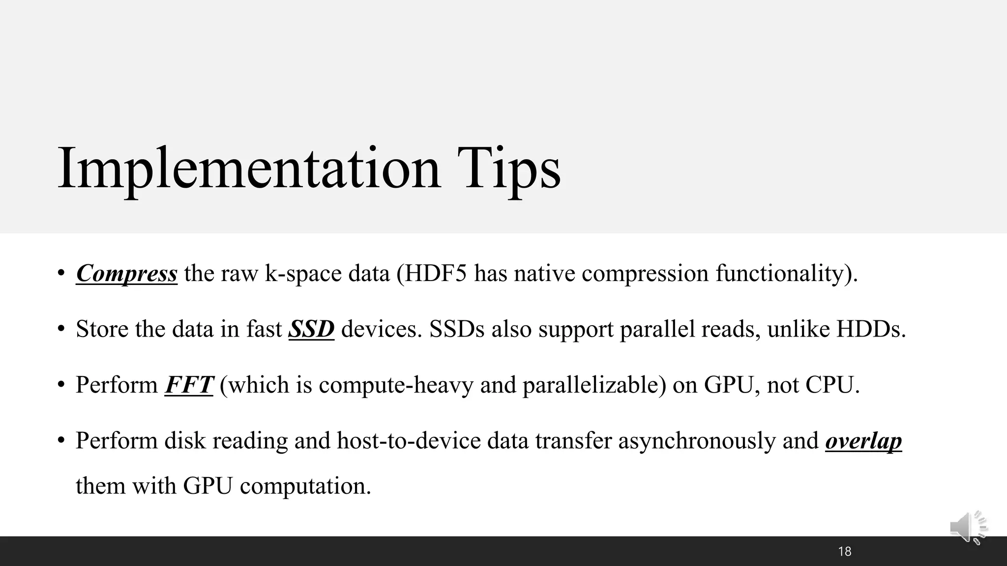 Implementation Tips
• Compress the raw k-space data (HDF5 has native compression functionality).
• Store the data in fast SSD devices. SSDs also support parallel reads, unlike HDDs.
• Perform FFT (which is compute-heavy and parallelizable) on GPU, not CPU.
• Perform disk reading and host-to-device data transfer asynchronously and overlap
them with GPU computation.
18
 