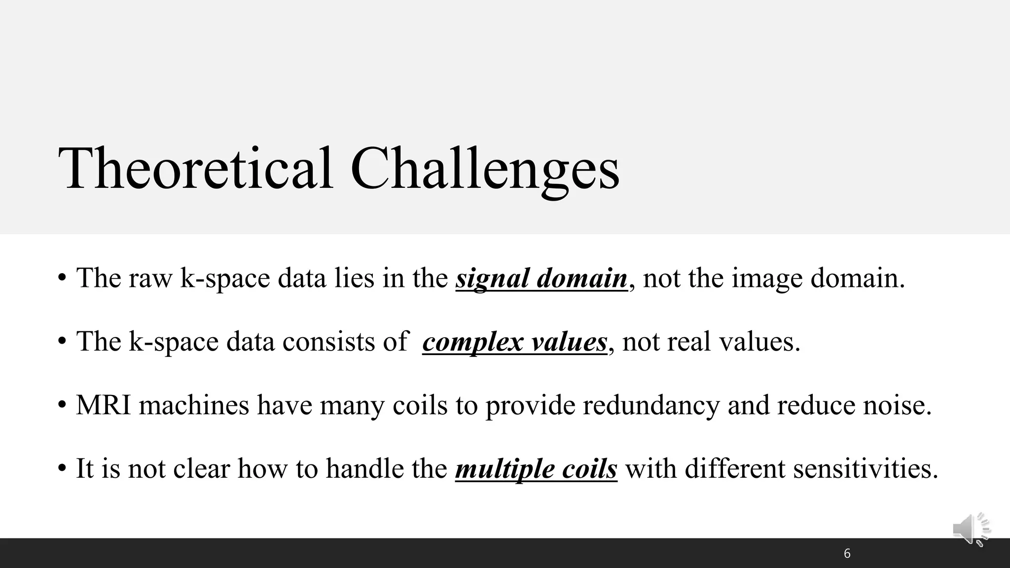 Theoretical Challenges
• The raw k-space data lies in the signal domain, not the image domain.
• The k-space data consists of complex values, not real values.
• MRI machines have many coils to provide redundancy and reduce noise.
• It is not clear how to handle the multiple coils with different sensitivities.
6
 