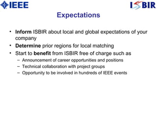 Expectations Inform  ISBIR about local and global expectations of your company Determine  prior regions for local matching Start to  benefit  from ISBIR free of charge such as Announcement of career opportunities and positions Technical collaboration with project groups Opportunity to be involved in hundreds of IEEE events 
