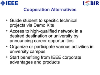 Cooperation Alternatives Guide student to specific technical projects via Demo Kits Access to high-qualified network in a desired destination or university by announcing career opportunities Organize or participate various activities in university campus Start benefiting from IEEE corporate advantages and products 