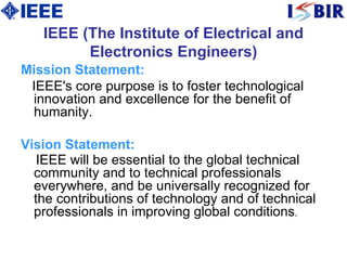 IEEE (The Institute of Electrical and Electronics Engineers) Mission Statement: IEEE's core purpose is to foster technological innovation and excellence for the benefit of humanity.  Vision Statement : IEEE will be essential to the global technical community and to technical professionals everywhere, and be universally recognized for the contributions of technology and of technical professionals in improving global conditions . 