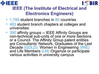 IEEE (The Institute of Electrical and Electronics Engineers) 1,789  student branches in  80  countries  483  student branch chapters at colleges and universities  390  affinity groups -- IEEE Affinity Groups are non-technical sub-units of one or more Sections or a Council. The Affinity Group patent entities are Consultants' Network, Graduates of the Last Decade  (GOLD),  Women in Engineering  (WIE)  and Life Members  (LM)   Organize or participate various activities in university campus 