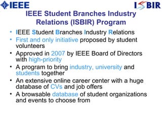 IEEE Student Branches Industry Relations (ISBIR) Program I EEE  S tudent  B ranches  I ndustry  R elations  First and only initiative  proposed by student volunteers  Approved in  2007  by IEEE Board of Directors with  high-priority   A  program to bring  industry, university  and  students  together  An  extensive online career center with a huge database of  CVs  and job offers  A  browsable  database  of student organizations and events to choose from  