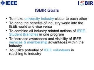 ISBIR Goals T o make  university-industry  closer to each other  T o bring the benefits of industry world into the IEEE world and vice versa  T o combine all industry related actions of  IEEE Student Branches  in one program  T o increase awareness and visibility of IEEE  services & membership  advantages within the industry  T o utilize potential of  IEEE volunteers  in reaching to industry  