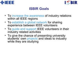 ISBIR Goals T o  increase the awareness  of industry relations within all IEEE regions  T o  establish a global network  for sharing experience between IEEE volunteers  T o  guide and support  IEEE volunteers in their industry related activities  T o give the chance of presenting university students’ own  projects  and ideas to industry while they are studying  