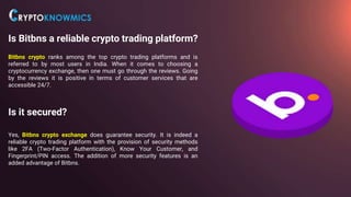 Is Bitbns a reliable crypto trading platform?
Bitbns crypto ranks among the top crypto trading platforms and is
referred to by most users in India. When it comes to choosing a
cryptocurrency exchange, then one must go through the reviews. Going
by the reviews it is positive in terms of customer services that are
accessible 24/7.
Is it secured?
Yes, Bitbns crypto exchange does guarantee security. It is indeed a
reliable crypto trading platform with the provision of security methods
like 2FA (Two-Factor Authentication), Know Your Customer, and
Fingerprint/PIN access. The addition of more security features is an
added advantage of Bitbns.
 