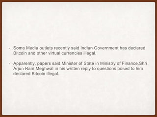 • Some Media outlets recently said Indian Government has declared
Bitcoin and other virtual currencies illegal.
• Apparently, papers said Minister of State in Ministry of Finance,Shri
Arjun Ram Meghwal in his written reply to questions posed to him
declared Bitcoin illegal.
 
