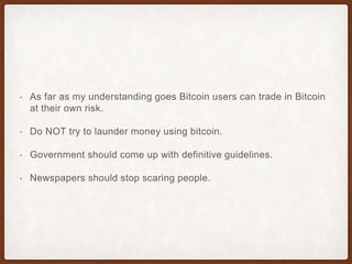 • As far as my understanding goes Bitcoin users can trade in Bitcoin
at their own risk.
• Do NOT try to launder money using bitcoin.
• Government should come up with definitive guidelines.
• Newspapers should stop scaring people.
 