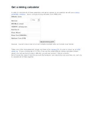 Get a mining calculator
In order to calculate all of these parameter and get an answer to our question we will use a mining
profitability calculator. here’s a simple mining calculator from 99Bitcoins:
Difficulty factor
Hash rate
TH/s
BTC/Block reward
USD/BTC exchange rate
Pool Fees %
Power (Watts)
Power Cost (USD/kWh)
Hardware Costs (USD)
Calculate mining profit
However, now let’s take a look at a more complex example were we include more factors:
Today one of the most advanced miners out there is the Antminer S9. It’s what is known as an ASIC
mining rig. It has a mining rate of 14 TH/s. If we use the simple Bitcoin mining calculator (shown
above) you will see that at today’s difficultly you will earn around 1 Bitcoin a month.
But of course this doesn’t take into account the hardware cost, electricity cost, pool fees, etc. Let’s try
to calculate all of these together.
 