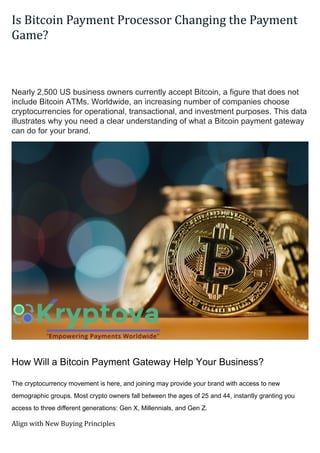 Is Bitcoin Payment Processor Changing the Payment
Game?
Business?
Nearly 2,500 US business owners currently accept Bitcoin, a figure that does not
include Bitcoin ATMs. Worldwide, an increasing number of companies choose
cryptocurrencies for operational, transactional, and investment purposes. This data
illustrates why you need a clear understanding of what a Bitcoin payment gateway
can do for your brand.
How Will a Bitcoin Payment Gateway Help Your Business?
The cryptocurrency movement is here, and joining may provide your brand with access to new
demographic groups. Most crypto owners fall between the ages of 25 and 44, instantly granting you
access to three different generations: Gen X, Millennials, and Gen Z.
Align with New Buying Principles
 