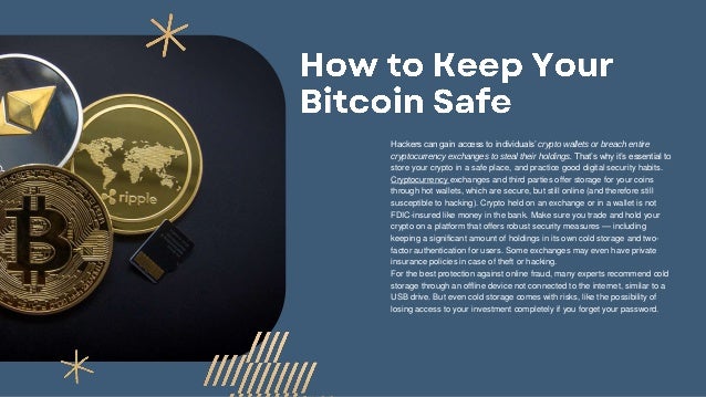 Hackers can gain access to individuals’ crypto wallets or breach entire
cryptocurrency exchanges to steal their holdings. That’s why it’s essential to
store your crypto in a safe place, and practice good digital security habits.
Cryptocurrency exchanges and third parties offer storage for your coins
through hot wallets, which are secure, but still online (and therefore still
susceptible to hacking). Crypto held on an exchange or in a wallet is not
FDIC-insured like money in the bank. Make sure you trade and hold your
crypto on a platform that offers robust security measures — including
keeping a significant amount of holdings in its own cold storage and two-
factor authentication for users. Some exchanges may even have private
insurance policies in case of theft or hacking.
For the best protection against online fraud, many experts recommend cold
storage through an offline device not connected to the internet, similar to a
USB drive. But even cold storage comes with risks, like the possibility of
losing access to your investment completely if you forget your password.
 