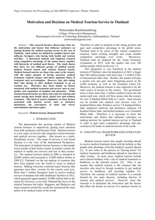 Paper Format for the Proceedings of 14th ISBITM Conference, Phuket, Thailand 
Abstract - This research involves discovering what are the motivations and factors that influence customers on making decision for medical tourism service in the case of Thailand. Such entities are defined by combine factors that influence foreigners who having both health and tourism activities. A theoretical analysis and empirical research using competitive advantage of the nation theory together with hierarchy of medical need theory. The result shown that there are two different groups of medical tourist, medical focused tourist and tourism focused tourist. Medical focused tourists are those who come to the country with the major purpose of having necessary medical treatment, cosmetic surgery and others optimum choice of treatment such sex-transplant. However, they also taking their time during or after medical treatment to go on vacation too. Therefore, they focus mainly on factors associated with medical treatment and service such as cost, quality and reputation of hospital and physician. While tourism focused tourists are those who come for tourism and mostly having their health check, dental care and wellness treatment. This kind of tourist emphasize on those factors associated with tourism service such as attractive destination, the convenience of hotel and travel, entertainment and leisure place. Keywords– Medical tourism, Diamond Model I. INTRODUCTION The phenomenal fast growing market of Medical tourism business is respectively gaining more attention from both academics and business field. Medical tourism is a new types of services that integrates tourism business and medical services together. Also known as a multi- disciplinary service. The scope of services is very broad because it is the view of the international Perspective. The main point of medical tourism business is that people travel outside of their home country to another country for medical or health care services and tour in that country. [1]. The medical tourism market in 2006 is estimated at 20,000 million and increased to 35,000 million dollars in 2009 [2]. Thailand's on the top ranking of countries that have been popular over the world to come to medical tourism. Making it become a national major business that generates more than revenue for the country each year. More than 3 million foreigners came to receive medical services in hospital and other healthcare facilities in 2012, which generated approximately 70,000 million baht to the nation.[3] However, is not only Thailand that focus on the medical business but India, Singapore and Malaysia and many countries around the world also announced the clear policy to be medical center of the world. 
Therefore in order to maintain in the strong position and gain such competitive advantage in the global arena. Thailand need to be aware of this intense competitive situation, retain existing strengths and create another competitive advantage over rivals. Moverover, Thailand must be prepared for the Asean Economic Community in 2015. with the market side over 580 million people which worth over 1-5 This integration is very beneficial to the medical tourism of Thailand, since the population of AEC is larger than 580 million people with more than 1.5 trillion USD. of international trade value. Besides, this market will play a greater role and gain more bargaining power in the world economy as well as the European Union [4]. Moreover, the medical tourism is also expected to be the main source of income to the country. The government aims to draw more than 2 million medical tourist into the nation each year, which will flow money into the country for over 4 hundred billion baht in 5 years. Such income can be divided into medical care services over 2.8 hundred billion baht, Wellness service 7.8 hundred billion baht, traditional medicine and alternative medicine 2.8 hundred billion baht, and herbal products over 4 hundred billion baht. Therefore, it is necessary to know the motivations and factors that influence customers on making decision for medical tourism service in Thailand in order to gain more competitive advantage and also continue to be leader in medical tourism of the world. 
II. CONCEPTUAL FRAMEWORKAND LITERATURE REVIEW 
Medical tourism means that people traveling abroad to receive medical treatment along with the holiday or that people took advantage of his/her medical vacation abroad [1]. It also refers to the process of "leaving home" for medical treatments and healthcare abroad or elsewhere in other country. In some cases, medical tourism include such relaxed holidays with a trip of medical treatment or healthcare in the selected country. [5]. Thus, it can assume that medical tourism is the situation that the travelers who travel to foreign countries to get medical service or healthcare and traveling together [1]. Therefore, the concept of medical tourism is a concept formed by two main theories, including theories of tourism and medical services. However, since this research is to determine the motivation and the factors that affect the decide on service of a medical tourism in 
Motivation and Decision on Medical Tourism Service in Thailand 
Nutworadee Kanittinsuttitong 
College of Innovation Management, 
Rajamangala University of Technology Rattanakosin, Nakhonpathom, Thailand 
(natworadee@gmail.com) 
 