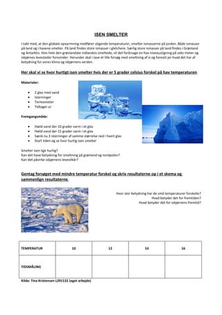 ISEN SMELTER
I takt med, at den globale opvarmning medfører stigende temperaturer, smelter ismasserne på jorden. Både ismasser
på land og i havene smelter. På land findes store ismasser i gletchere. Særlig store ismasser på land findes i Grønland
og Antarktis. Hvis hele den grønlandske indlandsis smeltede, vil det forårsage en hav niveaustigning på seks meter og
isbjørnes levesteder forsvinder. Herunder skal i lave et lille forsøg med smeltning af is og forestil jer hvad det har af
betydning for vores klima og isbjørnens verden.

Her skal vi se hvor hurtigt isen smelter hvis der er 5 grader celsius forskel på hav temperaturen.

Materialer:

    •    2 glas med vand
    •    Isterninger
    •    Termometer
    •    Tidtager ur

Fremgangsmåde:

    •    Hæld vand der 10 grader varm i et glas
    •    Hæld vand der 15 grader varm i et glas
    •    Sænk nu 3 isterninger af samme størrelse ned i hvert glas
    •    Start tiden og se hvor hurtig isen smelter

Smelter isen lige hurtig?
Kan det have betydning for smeltning på grønland og nordpolen?
Kan det påvirke isbjørnens levevilkår?


Gentag forsøget med mindre temperatur forskel og skriv resultaterne op i et skema og
sammenlign resultaterne.


                                                                Hvor stor betydning har de små temperaturer forskelle?
                                                                                       Hvad betyder det for fremtiden?
                                                                               Hvad betyder det for isbjørnens fremtid?




TEMPERATUR                        10                       12                      14                       16



TIDSMÅLING


Kilde: Tina Kristensen L291132 (eget arbejde)
 