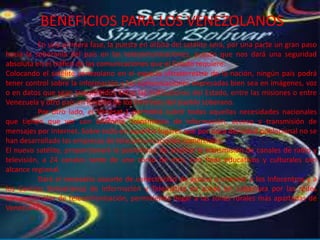 BENEFICIOS PARA LOS VENEZOLANOS
En una primera fase, la puesta en órbita del satélite será, por una parte un gran paso
hacia la soberanía del país en las telecomunicaciones, puesto que nos dará una seguridad
absoluta en el tráfico de las comunicaciones que el Estado requiere.
Colocando el satélite venezolano en el espacio ultraterrestre de la nación, ningún país podrá
tener control sobre la información y las comunicaciones expresadas bien sea en imágenes, voz
o en datos que sean transmitidos entre las instituciones del Estado, entre las misiones o entre
Venezuela y otro país en función de los intereses del pueblo soberano.
Por otro lado, el Venesat-1 permitirá cubrir todas aquellas necesidades nacionales
que tienen que ver con telefonía, transmisión de información, acceso y transmisión de
mensajes por Internet. Sobre todo en aquellos lugares que por poca densidad poblacional no se
han desarrollado las empresas de telecomunicaciones comerciales.
El nuevo satélite, proporcionará la posibilidad de ampliar la transmisión de canales de radio y
televisión, a 24 canales tanto de uno como de otro, con fines educativos y culturales con
alcance regional.
Dará el necesario soporte de conectividad de acceso a internet a los Infocentros y a
los Centros Bolivarianos de Información y Telemática en zonas sin cobertura por las redes
convencionales de telecomunicación, permitiendo llegar a las zonas rurales más apartadas de
Venezuela.
 