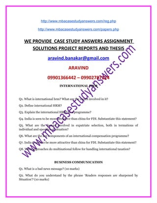 http://www.mbacasestudyanswers.com/reg.php
http://www.mbacasestudyanswers.com/papers.php
WE PROVIDE CASE STUDY ANSWERS ASSIGNMENT
SOLUTIONS PROJECT REPORTS AND THESIS
aravind.banakar@gmail.com
ARAVIND
09901366442 – 09902787224
INTERNATIONAL HRM
Q1. What is international hrm? What are the issues involved in it?
Q2. Define international HRM?
Q3. Explain the international HRM by a programme?
Q4. India is seen to be more attractive than china for FDI. Substantiate this statement?
Q5. What are the factors involved in expatriate selection, both in termations of
individual and specifics of situation?
Q6. What are the key components of an international compensation programme?
Q7. India is seen to be more attractive than china for FDI. Substantiate this statement?
Q8. What approaches do multinational follow for handling international taxation?
BUSINESS COMMUNICATION
Q1. What is a bad news message? (10 marks)
Q2. What do you understand by the phrase ‘Readers responses are sharpened by
Situation’? (10 marks)
 