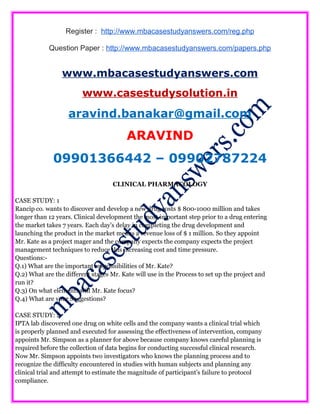 Register : http://www.mbacasestudyanswers.com/reg.php
Question Paper : http://www.mbacasestudyanswers.com/papers.php
www.mbacasestudyanswers.com
www.casestudysolution.in
aravind.banakar@gmail.com
ARAVIND
09901366442 – 09902787224
CLINICAL PHARMACOLOGY
CASE STUDY: 1
Rancip co. wants to discover and develop a new drug costs $ 800-1000 million and takes
longer than 12 years. Clinical development the most important step prior to a drug entering
the market takes 7 years. Each day’s delay in completing the drug development and
launching the product in the market means a revenue loss of $ 1 million. So they appoint
Mr. Kate as a project mager and the company expects the company expects the project
management techniques to reduce this increasing cost and time pressure.
Questions:-
Q.1) What are the important responsibilities of Mr. Kate?
Q.2) What are the different stages Mr. Kate will use in the Process to set up the project and
run it?
Q.3) On what elements will Mr. Kate focus?
Q.4) What are your Suggestions?
CASE STUDY: 2
IPTA lab discovered one drug on white cells and the company wants a clinical trial which
is properly planned and executed for assessing the effectiveness of intervention, company
appoints Mr. Simpson as a planner for above because company knows careful planning is
required before the collection of data begins for conducting successful clinical research.
Now Mr. Simpson appoints two investigators who knows the planning process and to
recognize the difficulty encountered in studies with human subjects and planning any
clinical trial and attempt to estimate the magnitude of participant’s failure to protocol
compliance.
 