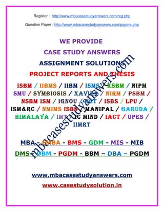 Register : http://www.mbacasestudyanswers.com/reg.php
Question Paper : http://www.mbacasestudyanswers.com/papers.php
WE PROVIDE
CASE STUDY ANSWERS
ASSIGNMENT SOLUTIONS
PROJECT REPORTS AND THESIS
ISBM / IIBMS / IIBM / ISMS / KSBM / NIPM
SMU / SYMBIOSIS / XAVIER / NIRM / PSBM /
NSBM ISM / IGNOU / IICT / ISBS / LPU /
ISM&RC / NMIMS ISBS / MANIPAL / GARUDA /
HIMALAYA / IMT / IC MIND / IACT / UPES /
IIMRT
MBA - EMBA - BMS - GDM - MIS - MIB
DMS - DBM - PGDM - BBM – DBA – PGDM
www.mbacasestudyanswers.com
www.casestudysolution.in
 