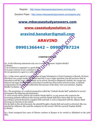 Register : http://www.mbacasestudyanswers.com/reg.php
Question Paper : http://www.mbacasestudyanswers.com/papers.php
www.mbacasestudyanswers.com
www.casestudysolution.in
aravind.banakar@gmail.com
ARAVIND
09901366442 – 09902787224
CORPORATE LAW
Q.1. In the following statements only one is correct statement. Explain Briefly?
(5 Marks)
i) An invitation to negotiate is a good offer.
ii) A quasi-contract is not a contract at all.
iii) An agreement to agree is a valid contract.
Q.2. A ship-owner agreed to carry to cargo of sugar belonging to A from Constanza to Busrah. He knew
that there was a sugar market in Busrah and that A was a sugar merchant, but did not know that he
intended to sell the cargo, immediately on its arrival. Owning to Shipment’s default, the voyage was
delayed and sugar fetched a lower price than it would have done had it arrived on time. A claimed
compensation for the full loss suffered by him because of the delay. Give your decision. Explain
Briefly? (5 Marks)
Q.3. The proprietors of a medical preparation called the “Carbolic Smoke Ball” published in several
newspapers the following advertisement:-
“£ 1000 reward will be paid by the Carbolic Smoke Ball Co. to any person who contracts the
increasing epidemic influenza after having used the Smoke Ball three times daily for two weeks
according to printed directions supplied with each ball. £ 1000 is deposited with the Alliance Bank
showing our sincerity in the matter.
On the faith in this advertisement, the plaintiff bought a Smoke Ball and used it as directed. She was
attacked by influenza. She sued the company for the reward. Will she succeed? Explain Briefly
(5 Marks)
Q.4. Fazal consigned four cases of Chinese crackers at Kanpur to be carried to Allahabad on the 30th
May,
 