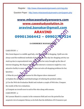 Register : http://www.mbacasestudyanswers.com/reg.php
Question Paper : http://www.mbacasestudyanswers.com/papers.php
www.mbacasestudyanswers.com
www.casestudysolution.in
aravind.banakar@gmail.com
ARAVIND
09901366442 – 09902787224
E-COMMERCE MANAGEMENT
CASE STUDY : 1
Mrs Geeta Kapoor is a middle aged lady, who is very fond of shopping. Uptill now she
always used the traditional methods of shopping. But one day her shopping activity can
stuck up due to unprecedented rains, that is when her neice brought up the idea of
internet shopping. Mrs Kapoor felt that while internet e-commerce might be a very
attractive facility to many customers, it does not solve all shopping problems for her.
Question :
1) What do you feel are the reasons for Mrs Kapoor above statement?
2) Explain the advantages and disadvantages of ordering the products online.
3) Use the Web site Evaluation Model and evaluate a couple of Web sites. Compare
the results of the two evaluations.
4) Compute an overall score to each of the sites along with reasons.
CASE STUDY : 2
Mr Laxman Shastri is a master in the commerce field and over the period he has
acquired a lot of computer literacy as he feels that the definition of E-Commerce put
 