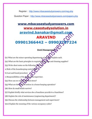 Register : http://www.mbacasestudyanswers.com/reg.php
Question Paper : http://www.mbacasestudyanswers.com/papers.php
www.mbacasestudyanswers.com
www.casestudysolution.in
aravind.banakar@gmail.com
ARAVIND
09901366442 – 09902787224
Hotel Management
Q1) What are the minor operating departments of a hotel? Explain each.
Q2) What are the basic principles in requisitioning guest and cleaning supplies?
Q3) Write short notes on the following (Any 2)
a) Role of the housekeeping control desk.
b) Lost and found procedure
c) Responsibilities of the Public area supervisor.
Q4) How can we reduce physical stress?
Q5) What are the types of notices in a house keeping operation?
Q6) How do small hotels survive?
Q7) Explain briefly what services dos a franchisor provide to a franchisee?
Q8) Explain the role of maintenance (engineering department)?
Q9) Discuss the relationship between management and supervisors?
Q10) Explain the meaning of the various occupancy codes?
 