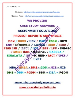 CASE STUDY : 2
Register : http://www.mbacasestudyanswers.com/reg.php
Question Paper : http://www.mbacasestudyanswers.com/papers.php
WE PROVIDE
CASE STUDY ANSWERS
ASSIGNMENT SOLUTIONS
PROJECT REPORTS AND THESIS
ISBM / IIBMS / IIBM / ISMS / KSBM / NIPM
SMU / SYMBIOSIS / XAVIER / NIRM / PSBM /
NSBM ISM / IGNOU / IICT / ISBS / LPU / ISM&RC
/ NMIMS ISBS / MANIPAL / GARUDA /
HIMALAYA / IMT / IC MIND / IACT / UPES /
IIMRT
MBA - EMBA - BMS - GDM - MIS - MIB
DMS - DBM - PGDM - BBM – DBA – PGDM
www.mbacasestudyanswers.com
www.casestudysolution.in
 
