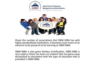 Given the number of associations that ISBM MBA has with
highly standardized institutions, it becomes even more of an
element to be proud of to be learning at ISBM MBA.
ISBM MBA is also given Nimbus Certification. ISBM MBA is
very valid as there has been no student that has gone away
dissatisfied or discontent with the type of education that is
provided in ISBM MBA.
 