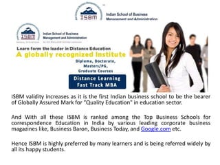 ISBM validity increases as it is the first Indian business school to be the bearer
of Globally Assured Mark for "Quality Education" in education sector.
And With all these ISBM is ranked among the Top Business Schools for
correspondence Education in India by various leading corporate business
magazines like, Business Baron, Business Today, and Google.com etc.
Hence ISBM is highly preferred by many learners and is being referred widely by
all its happy students.
 