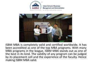 ISBM MBA is completely valid and certified worldwide. It has
been accredited as one of the top MBA programs. With many
MBA programs in the league, ISBM MBA stands out as one of
the best in its kind. The validity of any program can be judged
by its placement cell and the experience of the faculty. Hence
making ISBM MBA valid.
 