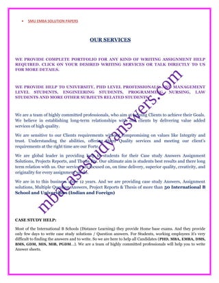 • SMU EMBA SOLUTION PAPERS
OUR SERVICES
WE PROVIDE COMPLETE PORTFOLIO FOR ANY KIND OF WRITING ASSIGNMENT HELP
REQUIRED. CLICK ON YOUR DESIRED WRITING SERVICES OR TALK DIRECTLY TO US
FOR MORE DETAILS.
WE PROVIDE HELP TO UNIVERSITY, PHD LEVEL PROFESSIONALS, AND MANAGEMENT
LEVEL STUDENTS, ENGINEERING STUDENTS, PROGRAMMING, NURSING, LAW
STUDENTS AND MORE OTHER SUBJECTS RELATED STUDENTS.
We are a team of highly committed professionals, who aim at helping Clients to achieve their Goals.
We believe in establishing long-term relationships with our clients by delivering value added
services of high quality.
We are sensitive to our Clients requirements without compromising on values like Integrity and
trust. Understanding the abilities, offering them Quality services and meeting our client’s
requirements at the right time are our Forte.
We are global leader in providing help to students for their Case study Answers Assignment
Solutions, Projects Reports, and Thesis Etc. Our ultimate aim is students best results and there long
term relation with us. Our services are focused on, on time delivery, superior quality, creativity, and
originality for every assignment we do.
We are in to this business since 12 years. And we are providing case study Answers, Assignment
solutions, Multiple Question Answers, Project Reports & Thesis of more than 50 International B
School and Universities (Indian and Foreign)
CASE STUDY HELP:
Most of the International B Schools (Distance Learning) they provide Home base exams. And they provide
only few days to write case study solutions / Question answers. For Students, working employees it’s very
difficult to finding the answers and to write. So we are here to help all Candidates (PHD, MBA, EMBA, DMS,
BMS, GDM, MIS, MIB, PGDM…). We are a team of highly committed professionals will help you to write
Answer sheets.
 