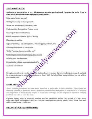 ASSIGNMENT HELP:
Assignment preparation is very big task for working professional. Because the main thing is
time. Here are the skills for Preparing Assignment.
What sort of writer are you?
Writing University-level assignments
Where and when to work on writing tasks
Understanding the question: Process words
Focusing on the content or topic
Course and subject-specific types of writing
Planning your writing
Types of planning – spider diagrams / Mind Mapping, outlines, lists
Planning assignments by paragraphs
“Help! Planning does not work for me!”
Gathering information and keeping good records
Building your list of sources
Preparing for writing: presentation and style
Academic conventions
Now please confirm do you have to spend fruitless hours every day, dig in to textbooks to research and look
for proper reference in getting your assignment done? With the help of Case study solutions you can achieve
your carries goals.
ESSAY HELP :
Nearly everyone encounters an essay exam sometime at some point in their schooling. Essay exams are
especially common in secondary school. Depending on the subject and person, it may take a lot of studying
and preparation or it may be very simple. In either case, knowing if you are prepared is important for being
confident and calm to write the exam.
Custom Essay help is another similar service provided under the brand of Case study
solutions. With our essay writing service you can expect to get top quality essay in no time and
achieve academic excellence.
PROJECT REPORTS / THESIS HELP:
 