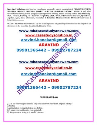 Case study solutions provides you consultancy services by way of preparation of PROJECT REPORTS,
DETAILED PROJECT PROFILES, MARKET SURVEYS, DETAILED PROJECT REPORTS and allied
services to the existing as well perspective entrepreneurs covering diverse industry sectors like Marketing ,
HRM , Finance, Banking , IT , Tourism, Hospitality, CRM , Retail, International Business, Operations,
Logistics, Agro, Auto, Chemicals, Cosmetics & Toiletries, Pharmaceuticals, Electrical/Electronics &
Computers……………..
PROJECT REPORTS that works as a key for an entrepreneur for gathering information on the subject or for
submission to the industrial departments/Financial firms.
www.mbacasestudyanswers.com
www.casestudysolution.in
aravind.banakar@gmail.com
ARAVIND
09901366442 – 09902787224
www.mbacasestudyanswers.com
www.casestudysolution.in
aravind.banakar@gmail.com
ARAVIND
09901366442 – 09902787224
CORPORATE LAW
Q.1. In the following statements only one is correct statement. Explain Briefly?
(5 Marks)
i) An invitation to negotiate is a good offer.
ii) A quasi-contract is not a contract at all.
iii) An agreement to agree is a valid contract.
 