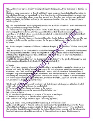 Q.2. A ship-owner agreed to carry to cargo of sugar belonging to A from Constanza to Busrah. He
knew
that there was a sugar market in Busrah and that A was a sugar merchant, but did not know that he
intended to sell the cargo, immediately on its arrival. Owning to Shipment’s default, the voyage was
delayed and sugar fetched a lower price than it would have done had it arrived on time. A claimed
compensation for the full loss suffered by him because of the delay. Give your decision. Explain
Briefly? (5 Marks)
Q.3. The proprietors of a medical preparation called the “Carbolic Smoke Ball” published in several
newspapers the following advertisement:-
“£ 1000 reward will be paid by the Carbolic Smoke Ball Co. to any person who contracts the
increasing epidemic influenza after having used the Smoke Ball three times daily for two weeks
according to printed directions supplied with each ball. £ 1000 is deposited with the Alliance Bank
showing our sincerity in the matter.
On the faith in this advertisement, the plaintiff bought a Smoke Ball and used it as directed. She was
attacked by influenza. She sued the company for the reward. Will she succeed? Explain Briefly
(5 Marks)
Q.4. Fazal consigned four cases of Chinese crackers at Kanpur to be carried to Allahabad on the 30th
May,
1987. He intended to sell them at the Shabarat festival of 5th June 1987. The railway discovered that
the consignment could not be sent by passenger train and asked Fazal either to remove them or
authorize their dispatch by goods train. He took no action and the goods arrived at Allahabad a
month after they were booked.
Fazal filed a suit against Railways for damages due to late delivery of the goods which deprived him
of the special profits at the festival sale. Decide & explain briefly ?
(5 Marks)
Q.5. ‘Lifeoy’ Soap company advertised that it would give a reward of Rs. 2000 who contracted skin
disease after using the ‘Lifeoy’ soap of the company for a certain period according to the printed
directions. Mrs. Jacob purchased the advertised ‘Lifeboy’ and contracted skin disease inspite of
using this soap according to the printed instructions. She claimed reward of Rs. 2000. The claim is
resisted by the company on the ground that offer was not made to her and that in any case she had
not communicated her acceptance of the offer. Decide whether Mrs. Jacob can claim the reward or
not. Give reasons. Explain briefly? (5 Marks)
Q.6. In each set of statements, only one is correct. State the correct statements & Explain briefly?
a) i) A bailee has a general lien on the goods bailed.
ii) The ownership of goods pawned passes to the pawnee.
iii) A gratuitous bailment can be terminated by the bailor even
before the stated time.
b) i) A substituted agent is as good an agent of the agent as a subagent.
ii) An ostensible agency is as effective as an express agency.
iii) A principal can always revoke an agent’s authority. (5 Marks)
Q.7. A, an unpaid seller, sends goods to B by railway. B becomes insolvent
And A sends a telegram to Railway authorities not to deliver the goods to B. B. goes to the Parcel
office of Railway Yard and by presenting R. R. (Railway Receipt) takes delivery of the goods and
starts putting them in the cart. Meanwhile the Station Master comes running with the telegram in
hand and takes possession of the goods from B. Discuss the rights of A and B to the goods in
 