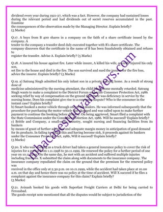 dividend every year during 1921-27, which was a fact. However, the company had sustained losses
during the relevant period and had dividends out of secret reserves accumulated in the past.
Examine
the consequences of the observation made by the Managing Director. Explain briefly?
(5 Marks)
Q.17. A buys from B 400 shares in a company on the faith of a share certificate issued by the
company. A
tender to the company a transfer deed duly executed together with B’s share certificate. The
company discovers that the certificate in the name of B has been fraudulently obtained and refuses
to
register the transfer. Advise A. Explain briefly? (5 Marks)
Q.18. A insured his house against fire. Later while insure, A killed his wife, severely injured his only
son,
set fire to the house and died in the fire. The son survived and sued the insurer for the fire loss,
advice the insurer. Explain briefly? (5 Marks)
Q.19. a) Satrang Singh admitted his only infant son in a private nursing home. As a result of strong
dose of
medicine administered by the nursing attendant, the child has become mentally retarded. Satrang
Singh wants to make a complaint to the District Forum under the Consumer Protection Act, 1986
seeking relief by way of compensation on the ground that there was deficiency in service by the
nursing home. Does his complaint give rise to a consumer dispute? Who is the consumer in the
instant case? Explain briefly?
b) Smart booked a motor vehicle through one of the dealers. He was informed subsequently that the
procedure for purchasing the motor vehicle had changed and was called upon to make further
payment to continue the booking before delivery. On being aggrieved, Smart filed a complaint with
the State Commission under the Consumer Protection Act, 1986. Will he succeed? Explain briefly?
c) Brittle and Company, a small-scale industry, sought nursing and financing facilities from its
bankers
by means of grant of further advances and adequate margin money in anticipation of good demand
for its products. In failing to obtain this and having become sick, it proceeds against its bankers
under the Consumer Protection Act, 1986, Will it succeed? Explain briefly?
(5 Marks)
Q.20. X who was working as a truck driver had taken a general insurance policy to cover the risk of
injuries for a period from 1.11.1998 to 30.11.1999. He renewed the policy for a further period of one
year on 10.11.1999. On the same day, he met with an accident and suffered multiple injuries
including fractures. X submitted the claim along with documents to the insurance company. The
insurance company repudiated the claim on the ground that the premium for the renewed policy
was
received in the office only at 2.30 p.m. on 10.11.1999, while the accident had taken place at 10.00
a.m. on that day and hence there was no policy at the time of accident. Will X succeed if he files a
complaint against the insurance company for this claim? Explain briefly?
(5 Marks)
Q.21. Avinash booked his goods with Superfast Freight Carriers at Delhi for being carried to
Ferozabad.
The goods receipt note mentioned that all the disputes would be subject to jurisdiction of the
 