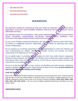 • SMU MBA SOLUTIONS
• SMU EMBA ANSWER SHEETS
• SMU EMBA SOLUTION PAPERS
OUR SERVICES
WE PROVIDE COMPLETE PORTFOLIO FOR ANY KIND OF WRITING ASSIGNMENT HELP
REQUIRED. CLICK ON YOUR DESIRED WRITING SERVICES OR TALK DIRECTLY TO US
FOR MORE DETAILS.
WE PROVIDE HELP TO UNIVERSITY, PHD LEVEL PROFESSIONALS, AND MANAGEMENT
LEVEL STUDENTS, ENGINEERING STUDENTS, PROGRAMMING, NURSING, LAW
STUDENTS AND MORE OTHER SUBJECTS RELATED STUDENTS.
We are a team of highly committed professionals, who aim at helping Clients to achieve their Goals.
We believe in establishing long-term relationships with our clients by delivering value added
services of high quality.
We are sensitive to our Clients requirements without compromising on values like Integrity and
trust. Understanding the abilities, offering them Quality services and meeting our client’s
requirements at the right time are our Forte.
We are global leader in providing help to students for their Case study Answers Assignment
Solutions, Projects Reports, and Thesis Etc. Our ultimate aim is students best results and there long
term relation with us. Our services are focused on, on time delivery, superior quality, creativity, and
originality for every assignment we do.
We are in to this business since 12 years. And we are providing case study Answers, Assignment
solutions, Multiple Question Answers, Project Reports & Thesis of more than 50 International B
School and Universities (Indian and Foreign)
CASE STUDY HELP:
Most of the International B Schools (Distance Learning) they provide Home base exams. And they provide
only few days to write case study solutions / Question answers. For Students, working employees it’s very
difficult to finding the answers and to write. So we are here to help all Candidates (PHD, MBA, EMBA, DMS,
BMS, GDM, MIS, MIB, PGDM…). We are a team of highly committed professionals will help you to write
Answer sheets.
ASSIGNMENT HELP:
 