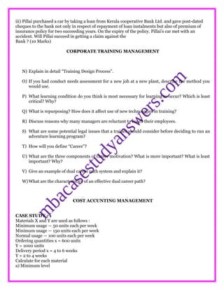 iii) Pillai purchased a car by taking a loan from Kerala cooperative Bank Ltd. and gave post-dated
cheques to the bank not only in respect of repayment of loan instalments but also of premium of
insurance policy for two succeeding years. On the expiry of the policy. Pillai’s car met with an
accident. Will Pillai succeed in getting a claim against the
Bank ? (10 Marks)
CORPORATE TRAINING MANAGEMENT
N) Explain in detail “Training Design Process”.
O) If you had conduct needs assessment for a new job at a new plant, describe the method you
would use.
P) What learning condition do you think is most necessary for learning to occur? Which is least
critical? Why?
Q) What is repurposing? How does it affect use of new technologies in training?
R) Discuss reasons why many managers are reluctant to coach their employees.
S) What are some potential legal issues that a trainer should consider before deciding to run an
adventure learning program?
T) How will you define “Career”?
U) What are the three components of career motivation? What is more important? What is least
important? Why?
V) Give an example of dual career path system and explain it?
W) What are the characteristics of an effective dual career path?
COST ACCUNTING MANAGEMENT
CASE STUDY : 1
Materials X and Y are used as follows :
Minimum usage — 50 units each per week
Minimum usage — 150 units each per week
Normal usage — 100 units each per week
Ordering quantities x = 600 units
Y = 1000 units
Delivery period x = 4 to 6 weeks
Y = 2 to 4 weeks
Calculate for each material
a) Minimum level
 