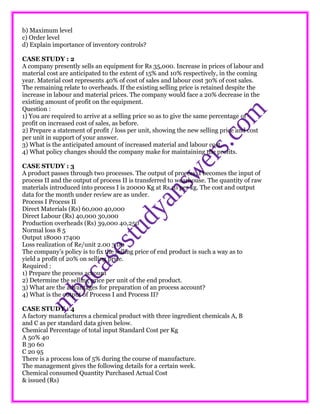 b) Maximum level
c) Order level
d) Explain importance of inventory controls?
CASE STUDY : 2
A company presently sells an equipment for Rs 35,000. Increase in prices of labour and
material cost are anticipated to the extent of 15% and 10% respectively, in the coming
year. Material cost represents 40% of cost of sales and labour cost 30% of cost sales.
The remaining relate to overheads. If the existing selling price is retained despite the
increase in labour and material prices. The company would face a 20% decrease in the
existing amount of profit on the equipment.
Question :
1) You are required to arrive at a selling price so as to give the same percentage of
profit on increased cost of sales, as before.
2) Prepare a statement of profit / loss per unit, showing the new selling price and cost
per unit in support of your answer.
3) What is the anticipated amount of increased material and labour cost.
4) What policy changes should the company make for maintaining the profits.
CASE STUDY : 3
A product passes through two processes. The output of process, I becomes the input of
process II and the output of process II is transferred to wearhouse. The quantity of raw
materials introduced into process I is 20000 Kg at Rs 10 per kg. The cost and output
data for the month under review are as under.
Process I Process II
Direct Materials (Rs) 60,000 40,000
Direct Labour (Rs) 40,000 30,000
Production overheads (Rs) 39,000 40,250
Normal loss 8 5
Output 18000 17400
Loss realization of Re/unit 2.00 3.00
The company’s policy is to fix the selling price of end product is such a way as to
yield a profit of 20% on selling price.
Required :
1) Prepare the process account
2) Determine the selling price per unit of the end product.
3) What are the advantages for preparation of an process account?
4) What is the output of Process I and Process II?
CASE STUDY : 4
A factory manufactures a chemical product with three ingredient chemicals A, B
and C as per standard data given below.
Chemical Percentage of total input Standard Cost per Kg
A 50% 40
B 30 60
C 20 95
There is a process loss of 5% during the course of manufacture.
The management gives the following details for a certain week.
Chemical consumed Quantity Purchased Actual Cost
& issued (Rs)
 