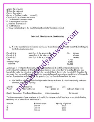 A 5200 Kg 2,34,000
B 3600 Kg 2,19,600
C 1700 Kg 1,58,100
Output of finished product : 10200 Kg
Calculate all the relevant variances
a) Total material cost variances
b) Material price variance
c) Material mix variance
d) Yield variance
e) Usage variance & give the chart Standard cost of a Chemical product
Cost and Management Accounting
1. X is the manufacture of Mumbai purchased three chemicals A, B and C from U.P.The bill gave
the following information:
Chemical A: 6000 kgs @ Rs. 4.20 per kg Rs 25,200
Chemical B: 10000 kgs @ Rs. 3.80 per kg 38,000
Chemical C: 4000 kgs @ Rs. 4.75 per kg 19,000
VAT 2,055
Railway Freight 1,000
Total Cost 85,255
A shortage of 100 kgs in chemical A, of 140 Kgs in chemical B and Of 50 kgs in chemical C was
noticed due to breakages. At Mumbai, the manufacture paid octroi duty @ 0.20 kg. He also paid
hamali, Rs 20 for the chemical a, Rs 58.12 for chemical B and Rs 35.75 for chemical C. Calculate the
stock rate that you would suggest for pricing issue of chemicals assuming a provision of 4 % towards
further deterioration and also show the quantity (kgs) of chemicals available for issue.
2. ABC Ltd has collected the following data for its two activities. It calculates activity cost rates
based on cost driver capacity.
Activity Cost driver Capacity Cost
Power Kilowatt hours 50000 hrs Kilowatt Rs 200000
Quality Inspection Numbers of inspection 10000 inspection Rs 300000
The Company makes three products, A, B and C.For the year ended March 31, 2004, the following
consumption of cost drivers was reported:
Product Kilowatt-hours Quality Inspection
A 20000 7000
B 40000 5000
C 30000 6000
 
