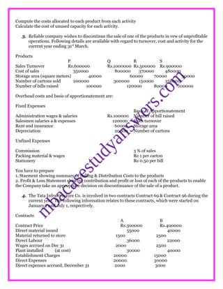 Compute the costs allocated to each product from each activity
Calculate the cost of unused capacity for each activity.
3. Reliable company wishes to discontinue the sale of one of the products in vew of unprofitable
operations. Following details are available with regard to turnover, cost and activity for the
current year ending 31st
March.
Products
P Q R S
Sales Turnover Rs.600000 Rs.1000000 Rs.500000 Rs.900000
Cost of sales 350000 800000 370000 480000
Storage area (square meters) 40000 60000 70000 30000
Number of cartons sold 200000 300000 150000 350000
Number of bills raised 100000 120000 80000 100000
Overhead costs and basis of apportionatement are:
Fixed Expenses
Basis of Apportionatement
Administration wages & salaries Rs.100000 Number of bill raised
Salesmen salaries a & expenses 120000 Sales turnover
Rent and insurance 60000 Storage area
Depreciation 20000 Number of cartons
Unfixed Expenses
Commission 3 % of sales
Packing material & wages Re 1 per carton
Stationery Re 0.50 per bill
You have to prepare
1. Staement showing summary of Selling & Distribution Costs to the products
2. Profit & Loss Statement showing contribution and profit or loss of each of the products to enable
the Company take an appropriate decision on discontinuance of the sale of a product.
4. The Tata Infrastructure Co. is involved in two contracts Contract 69 & Contract 96 during the
current year. The following information relates to these contracts, which were started on
January 1 and July 1, respectively.
Contracts
A B
Contract Price Rs.300000 Rs.400000
Direct material issued 55000 40000
Material returned to store 1500 2500
Direct Labour 36000 22000
Wages accrued on Dec 31 2000 2500
Plant installed (at cost) 30000 40000
Establishment Charges 20000 15000
Direct Expenses 20000 30000
Direct expenses accrued, December 31 2000 3000
 