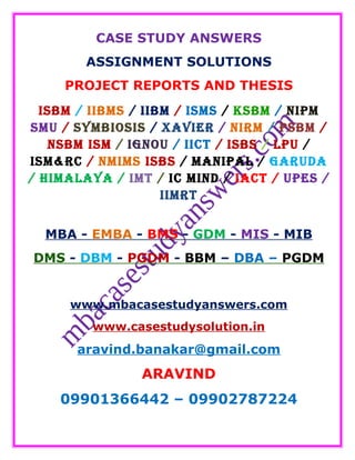 CASE STUDY ANSWERS
ASSIGNMENT SOLUTIONS
PROJECT REPORTS AND THESIS
ISBM / IIBMS / IIBM / ISMS / KSBM / NIPM
SMU / SYMBIOSIS / XAVIER / NIRM / PSBM /
NSBM ISM / IGNOU / IICT / ISBS / LPU /
ISM&RC / NMIMS ISBS / MANIPAL / GARUDA
/ HIMALAYA / IMT / IC MIND / IACT / UPES /
IIMRT
MBA - EMBA - BMS - GDM - MIS - MIB
DMS - DBM - PGDM - BBM – DBA – PGDM
www.mbacasestudyanswers.com
www.casestudysolution.in
aravind.banakar@gmail.com
ARAVIND
09901366442 – 09902787224
 