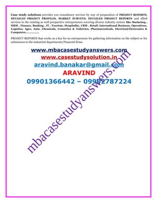 Case study solutions provides you consultancy services by way of preparation of PROJECT REPORTS,
DETAILED PROJECT PROFILES, MARKET SURVEYS, DETAILED PROJECT REPORTS and allied
services to the existing as well perspective entrepreneurs covering diverse industry sectors like Marketing ,
HRM , Finance, Banking , IT , Tourism, Hospitality, CRM , Retail, International Business, Operations,
Logistics, Agro, Auto, Chemicals, Cosmetics & Toiletries, Pharmaceuticals, Electrical/Electronics &
Computers……………..
PROJECT REPORTS that works as a key for an entrepreneur for gathering information on the subject or for
submission to the industrial departments/Financial firms.
www.mbacasestudyanswers.com
www.casestudysolution.in
aravind.banakar@gmail.com
ARAVIND
09901366442 – 09902787224
 