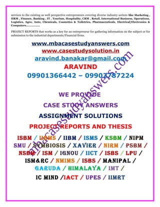 services to the existing as well perspective entrepreneurs covering diverse industry sectors like Marketing ,
HRM , Finance, Banking , IT , Tourism, Hospitality, CRM , Retail, International Business, Operations,
Logistics, Agro, Auto, Chemicals, Cosmetics & Toiletries, Pharmaceuticals, Electrical/Electronics &
Computers……………..
PROJECT REPORTS that works as a key for an entrepreneur for gathering information on the subject or for
submission to the industrial departments/Financial firms.
www.mbacasestudyanswers.com
www.casestudysolution.in
aravind.banakar@gmail.com
ARAVIND
09901366442 – 09902787224
WE PROVIDE
CASE STUDY ANSWERS
ASSIGNMENT SOLUTIONS
PROJECT REPORTS AND THESIS
ISBM / IIBMS / IIBM / ISMS / KSBM / NIPM
SMU / SYMBIOSIS / XAVIER / NIRM / PSBM /
NSBM / ISM / IGNOU / IICT / ISBS / LPU /
ISM&RC / NMIMS / ISBS / MANIPAL /
GARUDA / HIMALAYA / IMT /
IC MIND /IACT / UPES / IIMRT
 