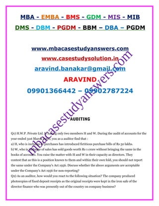 MBA - EMBA - BMS - GDM - MIS - MIB
DMS - DBM - PGDM - BBM – DBA – PGDM
www.mbacasestudyanswers.com
www.casestudysolution.in
aravind.banakar@gmail.com
ARAVIND
09901366442 – 09902787224
AUDITING
Q1) H.W.P. Private Ltd. Is having only two members H and W. During the audit of accounts for the
year ended 31st March 2000, you as a auditor find that :
a) H, who is incharge of purchases has introduced fictitious purchase bills of Rs 50 lakhs.
b) W, who is incharge of sales has sold goods worth Rs 1 crore without bringing the same in the
books of accounts. You raise the matter with H and W in their capacity as directors. They
contest that as this is a position known to them and within their own fold, you should not report
the same under the Company's Act 1956. Discuss whether the above arguments are acceptable
under the Company's Act 1956 for non-reporting?
Q2) As an auditor, how would you react to the following situation? The company produced
photocopies of fixed deposit receipts as the original receipts were kept in the iron safe of the
director finance who was presently out of the country on company business?
 
