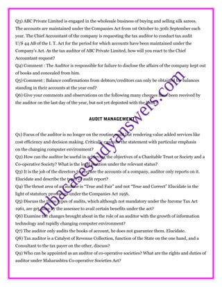 Q3) ABC Private Limited is engaged in the wholesale business of buying and selling silk sarees.
The accounts are maintained under the Companies Act from 1st October to 30th September each
year. The Chief Accountant of the company is requesting the tax auditor to conduct tax audit
U/S 44 AB of the I. T. Act for the period for which accounts have been maintained under the
Company's Act. As the tax auditor of ABC Private Limited, how will you react to the Chief
Accountant request?
Q4) Comment : The Auditor is responsible for failure to disclose the affairs of the company kept out
of books and concealed from him.
Q5) Comment : Balance confirmations from debtors/creditors can only be obtained for balances
standing in their accounts at the year end?
Q6) Give your comments and observations on the following many cheques have been received by
the auditor on the last day of the year, but not yet deposted with the bank?
AUDIT MANAGEMENT
Q1) Focus of the auditor is no longer on the routine audit but rendering value added services like
cost efficiency and decision making. Critically examine the statement with particular emphasis
on the changing computer environment?
Q2) How can the auditor be useful in achieving the objectives of a Charitable Trust or Society and a
Co-operative Society? What is the legal position under the relevant status?
Q3) It is the job of the directors to prepare the accounts of a company, auditor only reports on it.
Elucidate and describe the types of audit report?
Q4) The thrust area of an auditor is “True and Fair” and not “True and Correct” Elucidate in the
light of statutory provisions under the Companies Act 1956.
Q5) Discuss the three types of audits, which although not mandatory under the Income Tax Act
1961, are get done by the assessee to avail certain benefits under the act?
Q6) Examine the changes brought about in the role of an auditor with the growth of information
technology and rapidly changing computer environment?
Q7) The auditor only audits the books of account, he does not guarantee them. Elucidate.
Q8) Tax auditor is a Catalyst of Revenue Collection, function of the State on the one hand, and a
Consultant to the tax payer on the other, discuss?
Q9) Who can be appointed as an auditor of co-operative societies? What are the rights and duties of
auditor under Maharashtra Co-operative Societies Act?
 